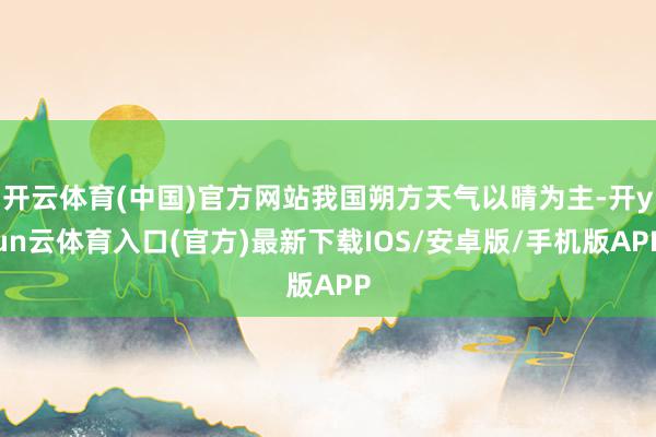 开云体育(中国)官方网站我国朔方天气以晴为主-开yun云体育入口(官方)最新下载IOS/安卓版/手机版APP