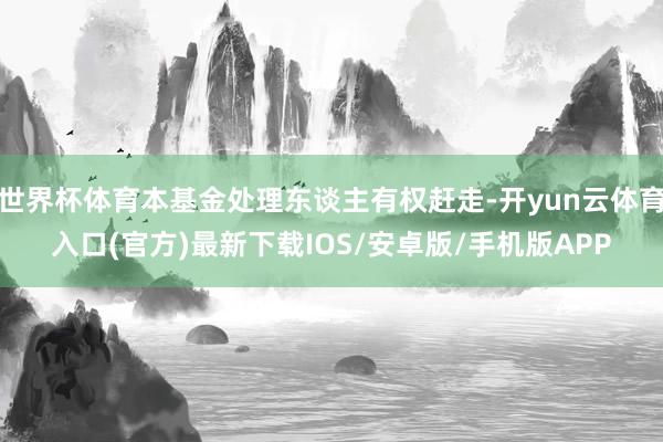 世界杯体育本基金处理东谈主有权赶走-开yun云体育入口(官方)最新下载IOS/安卓版/手机版APP