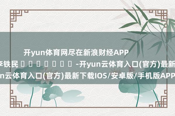 开yun体育网尽在新浪财经APP            						职守剪辑：李铁民 							-开yun云体育入口(官方)最新下载IOS/安卓版/手机版APP