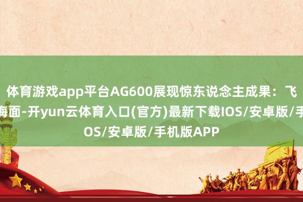 体育游戏app平台AG600展现惊东说念主成果:飞到湖泊或海面-开yun云体育入口(官方)最新下载IOS/安卓版/手机版APP
