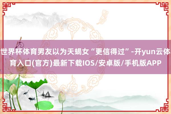 世界杯体育男友以为天蝎女“更信得过”-开yun云体育入口(官方)最新下载IOS/安卓版/手机版APP