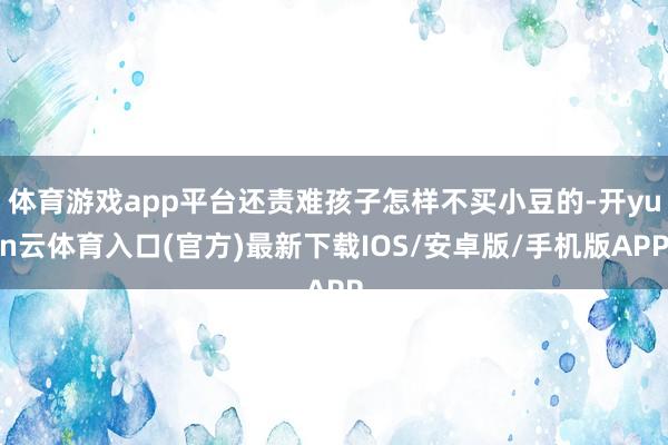 体育游戏app平台还责难孩子怎样不买小豆的-开yun云体育入口(官方)最新下载IOS/安卓版/手机版APP