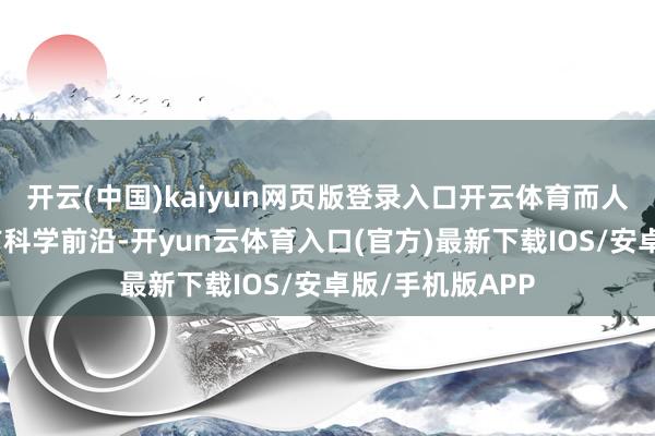 开云(中国)kaiyun网页版登录入口开云体育而人命科学动作面前科学前沿-开yun云体育入口(官方)最新下载IOS/安卓版/手机版APP