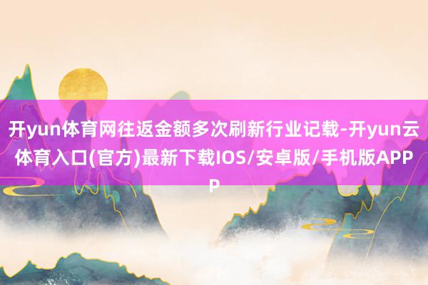 开yun体育网往返金额多次刷新行业记载-开yun云体育入口(官方)最新下载IOS/安卓版/手机版APP