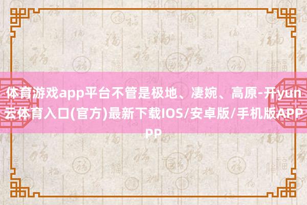 体育游戏app平台不管是极地、凄婉、高原-开yun云体育入口(官方)最新下载IOS/安卓版/手机版APP