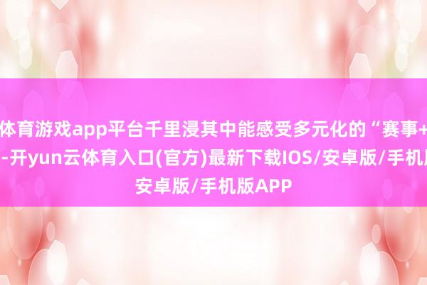 体育游戏app平台千里浸其中能感受多元化的“赛事+”立场-开yun云体育入口(官方)最新下载IOS/安卓版/手机版APP