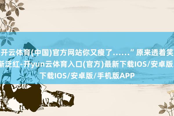 开云体育(中国)官方网站你又瘦了……”原来透着笑脸的眼睛渐渐泛红-开yun云体育入口(官方)最新下载IOS/安卓版/手机版APP
