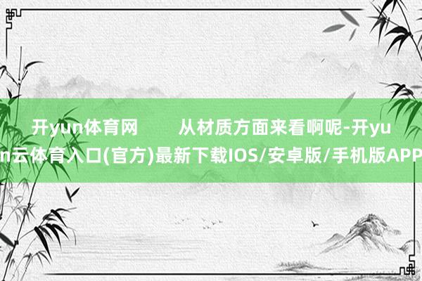 开yun体育网        从材质方面来看啊呢-开yun云体育入口(官方)最新下载IOS/安卓版/手机版APP