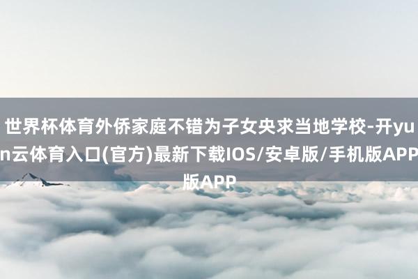世界杯体育外侨家庭不错为子女央求当地学校-开yun云体育入口(官方)最新下载IOS/安卓版/手机版APP