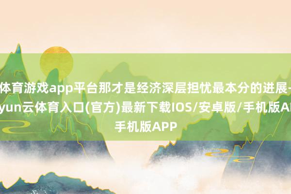 体育游戏app平台那才是经济深层担忧最本分的进展-开yun云体育入口(官方)最新下载IOS/安卓版/手机版APP