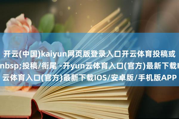 开云(中国)kaiyun网页版登录入口开云体育投稿或买卖衔尾回应要道词&nbsp;投稿/衔尾 -开yun云体育入口(官方)最新下载IOS/安卓版/手机版APP