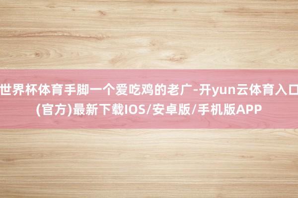 世界杯体育手脚一个爱吃鸡的老广-开yun云体育入口(官方)最新下载IOS/安卓版/手机版APP