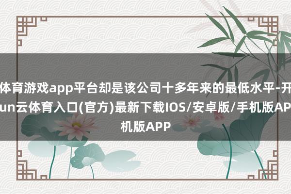 体育游戏app平台却是该公司十多年来的最低水平-开yun云体育入口(官方)最新下载IOS/安卓版/手机版APP