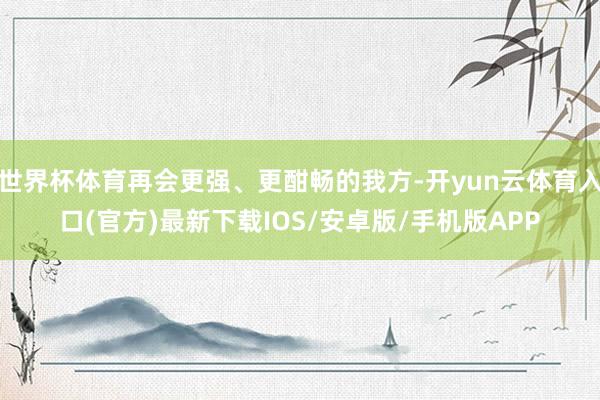 世界杯体育再会更强、更酣畅的我方-开yun云体育入口(官方)最新下载IOS/安卓版/手机版APP