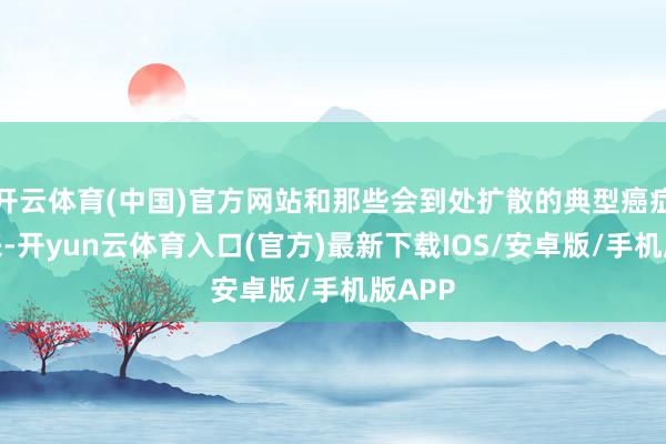 开云体育(中国)官方网站和那些会到处扩散的典型癌症比起来-开yun云体育入口(官方)最新下载IOS/安卓版/手机版APP