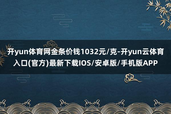 开yun体育网金条价钱1032元/克-开yun云体育入口(官方)最新下载IOS/安卓版/手机版APP