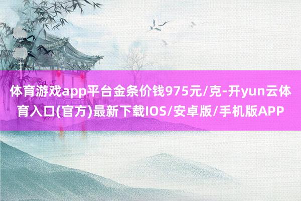 体育游戏app平台金条价钱975元/克-开yun云体育入口(官方)最新下载IOS/安卓版/手机版APP