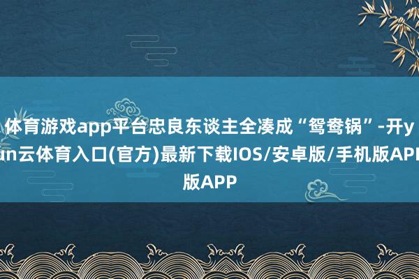 体育游戏app平台忠良东谈主全凑成“鸳鸯锅”-开yun云体育入口(官方)最新下载IOS/安卓版/手机版APP