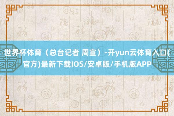 世界杯体育（总台记者 周宣）-开yun云体育入口(官方)最新下载IOS/安卓版/手机版APP