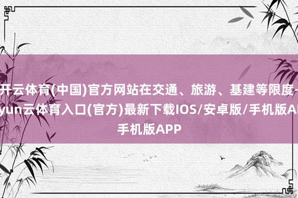 开云体育(中国)官方网站在交通、旅游、基建等限度-开yun云体育入口(官方)最新下载IOS/安卓版/手机版APP