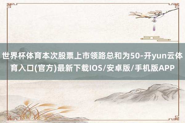 世界杯体育本次股票上市领路总和为50-开yun云体育入口(官方)最新下载IOS/安卓版/手机版APP