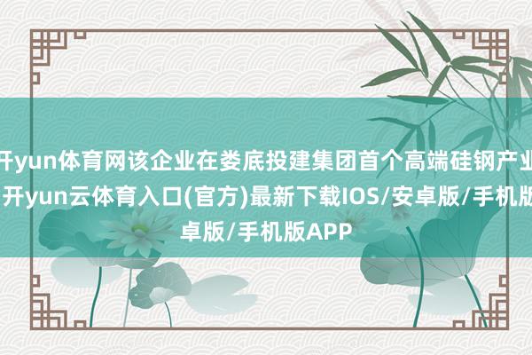 开yun体育网该企业在娄底投建集团首个高端硅钢产业样式-开yun云体育入口(官方)最新下载IOS/安卓版/手机版APP