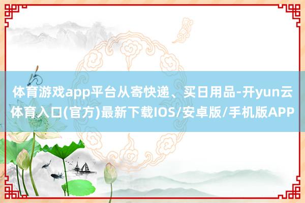 体育游戏app平台　　从寄快递、买日用品-开yun云体育入口(官方)最新下载IOS/安卓版/手机版APP
