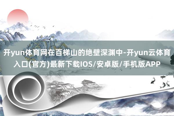 开yun体育网在百梯山的绝壁深渊中-开yun云体育入口(官方)最新下载IOS/安卓版/手机版APP