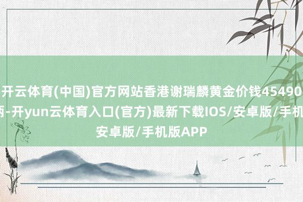 开云体育(中国)官方网站香港谢瑞麟黄金价钱45490港币/两-开yun云体育入口(官方)最新下载IOS/安卓版/手机版APP