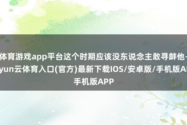 体育游戏app平台这个时期应该没东说念主敢寻衅他-开yun云体育入口(官方)最新下载IOS/安卓版/手机版APP
