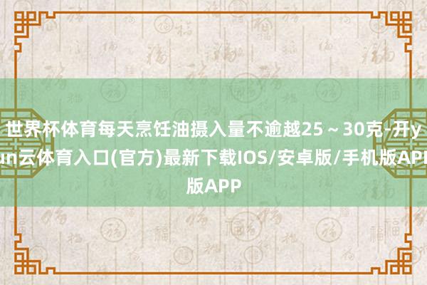 世界杯体育每天烹饪油摄入量不逾越25～30克-开yun云体育入口(官方)最新下载IOS/安卓版/手机版APP