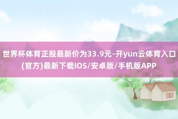 世界杯体育正股最新价为33.9元-开yun云体育入口(官方)最新下载IOS/安卓版/手机版APP
