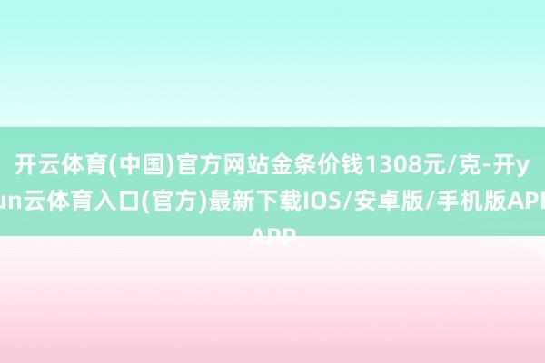 开云体育(中国)官方网站金条价钱1308元/克-开yun云体育入口(官方)最新下载IOS/安卓版/手机版APP