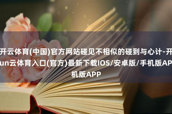 开云体育(中国)官方网站碰见不相似的碰到与心计-开yun云体育入口(官方)最新下载IOS/安卓版/手机版APP