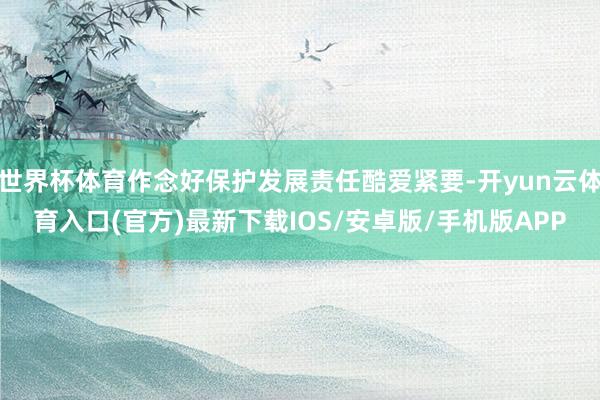 世界杯体育作念好保护发展责任酷爱紧要-开yun云体育入口(官方)最新下载IOS/安卓版/手机版APP