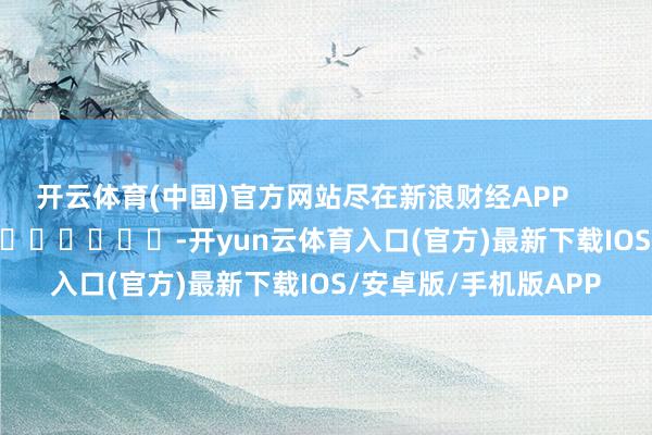 开云体育(中国)官方网站尽在新浪财经APP            													-开yun云体育入口(官方)最新下载IOS/安卓版/手机版APP