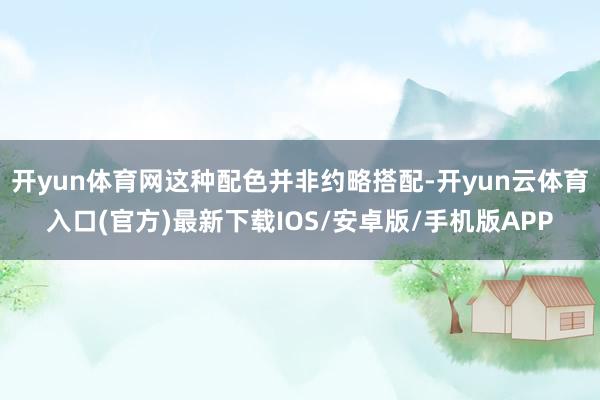 开yun体育网这种配色并非约略搭配-开yun云体育入口(官方)最新下载IOS/安卓版/手机版APP