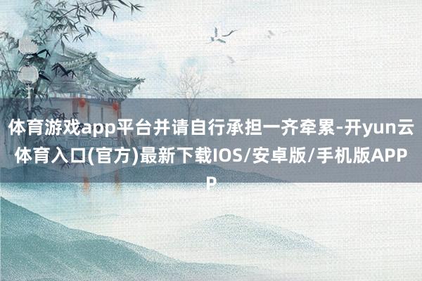 体育游戏app平台并请自行承担一齐牵累-开yun云体育入口(官方)最新下载IOS/安卓版/手机版APP